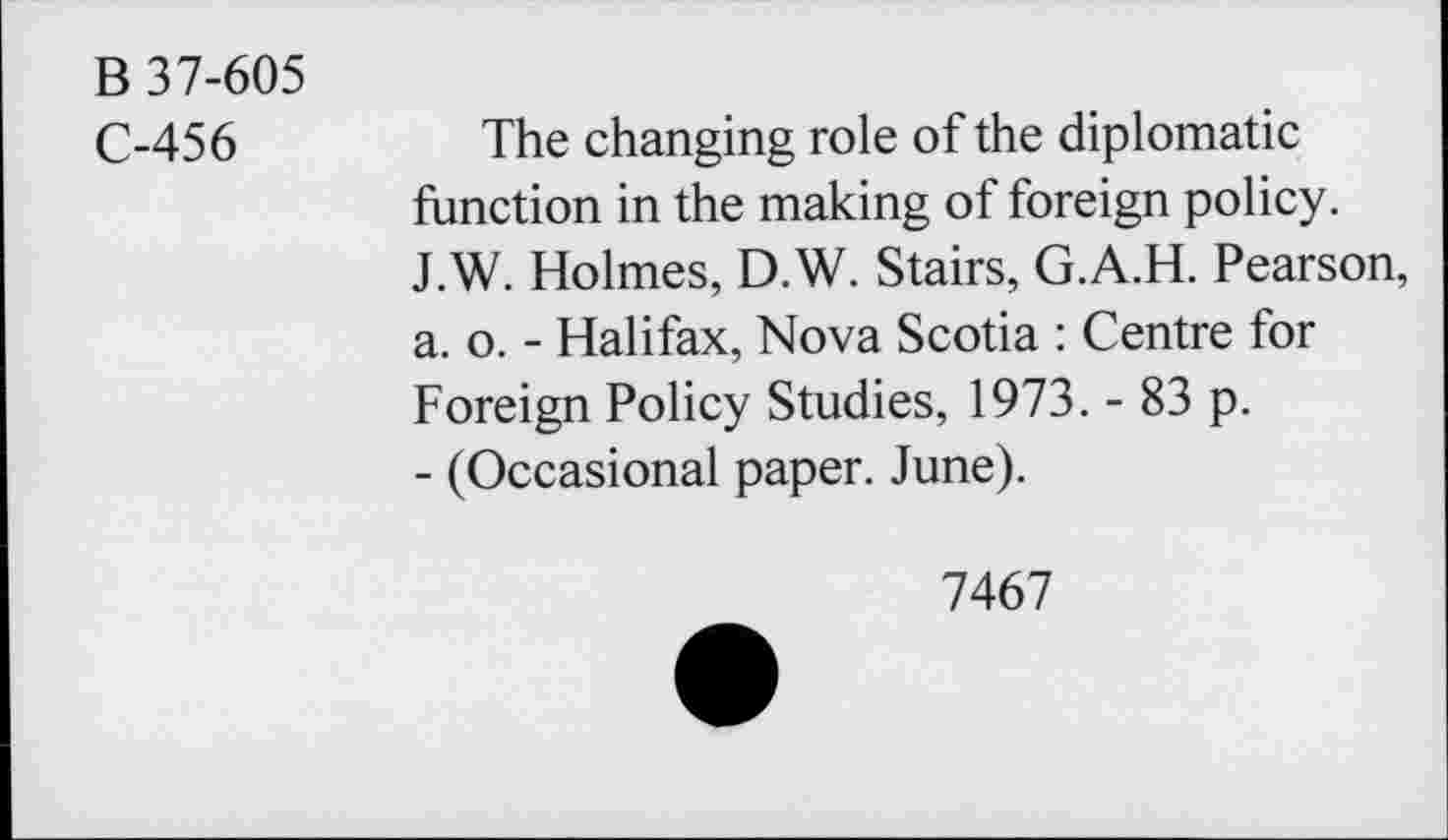 ﻿B 37-605
C-456
The changing role of the diplomatic function in the making of foreign policy. J.W. Holmes, D.W. Stairs, G.A.H. Pearson, a. o. - Halifax, Nova Scotia : Centre for Foreign Policy Studies, 1973. - 83 p.
- (Occasional paper. June).
7467